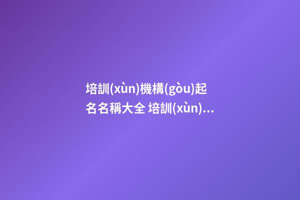 培訓(xùn)機構(gòu)起名名稱大全 培訓(xùn)公司起名大全集
